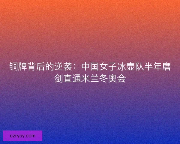 铜牌背后的逆袭：中国女子冰壶队半年磨剑直通米兰冬奥会