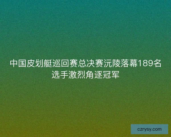 中国皮划艇巡回赛总决赛沅陵落幕189名选手激烈角逐冠军