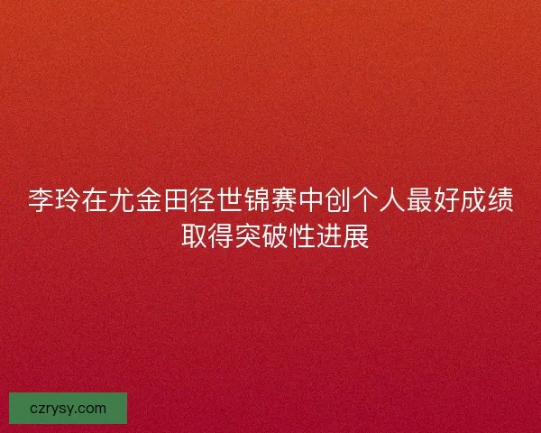 李玲在尤金田径世锦赛中创个人最好成绩 取得突破性进展