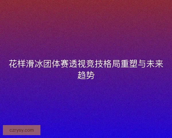 花样滑冰团体赛透视竞技格局重塑与未来趋势